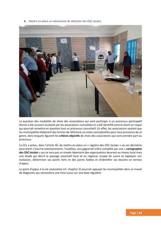 Page | 66
6. Mettre en place un mécanisme de sélection des OSC locales
La question des modalités de choix des associations qui vont participer à un processus participatif
donné a été souvent soulevée par les associations consultées et a été identifié comme étant un risque
qui pourrait remettre en question tout un processus consultatif. En effet, les associations veulent que
les municipalités élaborent des termes de référence ou notes conceptuelles pour tout processus de ce
genre, dans lesquels figurent les critères objectifs de choix des associations qui vont prendre part au
processus.
Le CCL a prévu, dans l’article 30, de mettre en place un « registre des OSC locales » où ces dernières
pourraient s’inscrire volontairement. Toutefois, ceci gagnerait à être complété par une « cartographie
des OSC locales » qui ne sera pas un simple répertoire des organisations œuvrant au niveau local mais
une étude qui décrit le paysage associatif local et ou régional, essaye de suivre et expliquer son
évolution, déterminer ses points forts et des points faibles et d’identifier ses besoins en termes
d’appui.
Le point d’appui à la vie associative (cf. chapitre 2) pourrait appuyer les municipalités dans ce travail
de diagnostic qui nécessitera une mise à jour sur une base régulière.
 