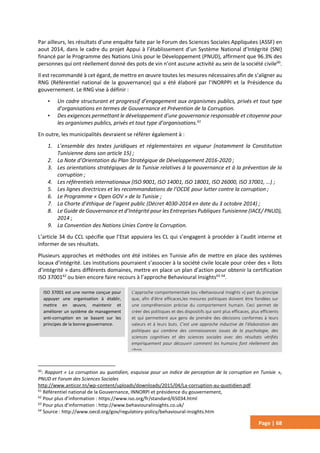 Page | 68
Par ailleurs, les résultats d’une enquête faite par le Forum des Sciences Sociales Appliquées (ASSF) en
aout 2014, dans le cadre du projet Appui à l’établissement d’un Système National d’Intégrité (SNI)
financé par le Programme des Nations Unis pour le Développement (PNUD), affirment que 96.3% des
personnes qui ont réellement donné des pots de vin n’ont aucune activité au sein de la société civile60
.
Il est recommandé à cet égard, de mettre en œuvre toutes les mesures nécessaires afin de s’aligner au
RNG (Référentiel national de la gouvernance) qui a été élaboré par l’INORPPI et la Présidence du
gouvernement. Le RNG vise à définir :
• Un cadre structurant et progressif d’engagement aux organismes publics, privés et tout type
d’organisations en termes de Gouvernance et Prévention de la Corruption.
• Des exigences permettant le développement d’une gouvernance responsable et citoyenne pour
les organismes publics, privés et tout type d’organisations.61
En outre, les municipalités devraient se référer également à :
1. L’ensemble des textes juridiques et réglementaires en vigueur (notamment la Constitution
Tunisienne dans son article 15) ;
2. La Note d’Orientation du Plan Stratégique de Développement 2016-2020 ;
3. Les orientations stratégiques de la Tunisie relatives à la gouvernance et à la prévention de la
corruption ;
4. Les référentiels internationaux (ISO 9001, ISO 14001, ISO 18001, ISO 26000, ISO 37001, …) ;
5. Les lignes directrices et les recommandations de l’OCDE pour lutter contre la corruption ;
6. Le Programme « Open GOV » de la Tunisie ;
7. La Charte d’éthique de l’agent public (Décret 4030-2014 en date du 3 octobre 2014) ;
8. Le Guide de Gouvernance et d’Intégrité pour les Entreprises Publiques Tunisienne (IACE/ PNUD),
2014 ;
9. La Convention des Nations Unies Contre la Corruption.
L’article 34 du CCL spécifie que l’Etat appuiera les CL qui s’engagent à procéder à l’audit interne et
informer de ses résultats.
Plusieurs approches et méthodes ont été initiées en Tunisie afin de mettre en place des systèmes
locaux d’intégrité. Les institutions pourraient s’associer à la société civile locale pour créer des « îlots
d’intégrité » dans différents domaines, mettre en place un plan d’action pour obtenir la certification
ISO 3700162
ou bien encore faire recours à l’approche Behavioural Insights63 64
.
60
: Rapport « La corruption au quotidien, esquisse pour un indice de perception de la corruption en Tunisie »,
PNUD et Forum des Sciences Sociales
http://www.anticor.tn/wp-content/uploads/downloads/2015/04/La-corruption-au-quotidien.pdf
61
Référentiel national de la Gouvernance, INNORPI et présidence du gouvernement,
62
Pour plus d’information : https://www.iso.org/fr/standard/65034.html
63
Pour plus d’information : http://www.behaviouralinsights.co.uk/
64
Source : http://www.oecd.org/gov/regulatory-policy/behavioural-insights.htm
ISO 37001 est une norme conçue pour
appuyer une organisation à établir,
mettre en œuvre, maintenir et
améliorer un système de management
anti-corruption en se basant sur les
principes de la bonne gouvernance.
L’approche comportementale (ou «Behavioural Insights ») part du principe
que, afin d’être efficaces,les mesures politiques doivent être fondées sur
une compréhension précise du comportement humain. Ceci permet de
créer des politiques et des dispositifs qui sont plus efficaces, plus efficients
et qui permettent aux gens de prendre des décisions conformes à leurs
valeurs et à leurs buts. C’est une approche inductive de l'élaboration des
politiques qui combine des connaissances issues de la psychologie, des
sciences cognitives et des sciences sociales avec des résultats vérifiés
empiriquement pour découvrir comment les humains font réellement des
choix.
 