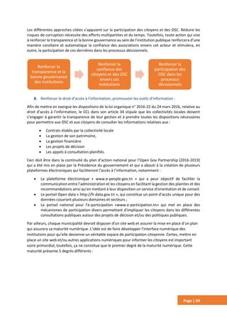 Page | 69
Les différentes approches citées s’appuient sur la participation des citoyens et des OSC. Réduire les
risques de corruption nécessite des efforts multipartites et du temps. Toutefois, toute action qui vise
à renforcer la transparence et la bonne gouvernance au sein de l’institution publique renforcera d’une
manière corollaire et automatique la confiance des associations envers cet acteur et stimulera, en
outre, la participation de ces dernières dans les processus décisionnels.
8. Renforcer le droit d’accès à l’information, promouvoir les outils d’information :
Afin de mettre en exergue les dispositions de la loi organique n° 2016-22 du 24 mars 2016, relative au
droit d’accès à l’information, le CCL dans son article 34 stipule que les collectivités locales doivent
s’engager à garantir la transparence de leur gestion et à prendre toutes les dispositions nécessaires
pour permettre aux OSC et aux citoyens de consulter les informations relatives aux :
 Contrats établis par la collectivité locale
 La gestion de son patrimoine,
 La gestion financière
 Les projets de décision
 Les appels à consultation planifiés.
Ceci doit être dans la continuité du plan d’action national pour l’Open Gov Partnership (2016-2019)
qui a été mis en place par la Présidence du gouvernement et qui a abouti à la création de plusieurs
plateformes électroniques qui faciliteront l’accès à l’information, notamment :
 La plateforme électronique « www.e-people.gov.tn » qui a pour objectif de faciliter la
communication entre l’administration et les citoyens en facilitant la gestion des plaintes et des
recommandations ainsi qu’en mettant à leur disposition un service d’orientation et de conseil.
 Le portail Open data « http://fr.data.gov.tn », qui constitue un point d’accès unique pour des
données couvrant plusieurs domaines et secteurs ;
 Le portail national pour l’e-participation «www.e-participation.tn» qui met en place des
mécanismes de participation divers permettant d’impliquer les citoyens dans les différentes
consultations publiques autour des projets de décision et/ou des politiques publiques.
Par ailleurs, chaque municipalité devrait disposer d’un site web et assurer la mise en place d’un plan
qui assurera sa maturité numérique. L’idée est de faire développer l’interface numérique des
institutions pour qu’elle devienne un véritable espace de participation citoyenne. Certes, mettre en
place un site web et/ou autres applications numériques pour informer les citoyens est important
voire primordial, toutefois, ça ne constitue que le premier degré de la maturité numérique. Cette
maturité présente 5 degrés différents :
Renforcer la
transparence et la
bonne gouvernance
des institutions
Renforcer la
confiance des
citoyens et des OSC
envers ces
institutions
Renforcer la
participation des
OSC dans les
processus
décisionnels
 