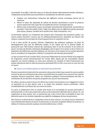 Page | 72
municipalité. A cet effet, il doit être conçu sur la base des besoins informationnels desdits utilisateurs.
L’élaboration du baromètre pourrait prendre en considération les éléments suivants :
 Préparer une nomenclature exhaustive des différents services municipaux fournis par la
commune.
 Mettre en place des dispositifs de collecte de données quantitatives à partir de plusieurs
sources ayant trait à des sujets liés à la qualité des services municipaux fournis.
 Mettre à jour le baromètre suivant une période conventionnelle (trimestrielle, semestrielle ou
annuelle). Il doit être publié et faire l’objet d’un débat entre les différentes parties prenantes
(élus locaux, citoyens, membres de la société civile, chefs d’entreprises…etc.).
Ce baromètre reposera sur l’implication des citoyens dans l’évaluation des prestations publics. Les
acteurs publics devraient s’assurer que les politiques/projets/services répondent aux besoins des
citoyens, respectent les principes de la bonne gouvernance et respectent les lois.
Il est à noter qu’afin de pouvoir informer l’élaboration des politiques publiques, les plans de
développements ainsi que les différentes études, le CCL stipule que les CL doivent établir un
partenariat avec l’INS (Institut national des statistiques) dans le but de concevoir et de mettre en
œuvre une base de données statistiques désagrégées selon le genre et le secteur et de la mettre à la
disposition des différentes autorités publiques, les chercheurs et les citoyens d’une manière générale,
tout en considérant les dispositions relatives à la protection des données personnelles69
.
La note circulaire N°11 du 7 octobre 2015, concernant l’élaboration du nouveau PDUGL et les exigences
du Programme annuel d’Investissement de l’année 2016, stipule que les municipalités doivent
organiser une réunion publique au moins pour présenter les résultats et l’état d’avancement des
projets sélectionnés dans le cadre du processus participatif (PIC ou PAI) et qui sont en cours de mise
en œuvre.
10. Assurer une meilleure gestion et valorisation des partenariats
Plusieurs associations (notamment les associations des jeunes) relatent que souvent les acteurs publics
tournent le dos aux contributions des acteurs associatifs dans les projets mis en œuvre d’une manière
conjointe. Plusieurs reprochent, même, aux institutions publiques l’instrumentalisation des OSC. La
contribution de ces dernières est parfois accaparée sans aucune reconnaissance.
Par ailleurs, plusieurs acteurs locaux ont affirmé que rompre une promesse ou un engagement envers
un partenaire ou ne plus donner suite à un projet sans présenter aucune justification, réduit
considérablement la confiance des uns envers les autres.
En outre, la collaboration entre la société civile locale et la municipalité est souvent ponctuelle et
évènementielle car liée à des projets bien précis ou des évènements délimités dans le temps. Or, une
coopération ne peut évoluer vers un partenariat que si elle s’inscrit dans la durabilité et dans une
démarche axée sur les résultats répondant aux objectifs stratégiques de tous les partenaires.
Afin d’assurer la pérennité de la coopération entre les deux secteurs, les acteurs locaux notamment
ceux institutionnels doivent structurer le partenariat, en assurant une gestion efficace et proactive ; le
tableau 8 ci-dessous présente quelques recommandations pour ce faire :
69
Source : Article 34 du CCL
 