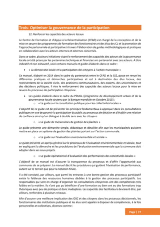 Page | 77
Trois- Optimiser la gouvernance de la participation
12. Renforcer les capacités des acteurs locaux
Le Centre de Formation et d’Appui à la Décentralisation (CFAD) est chargé de la conception et de la
mise en œuvre des programmes de formation des fonctionnaires et des élus des CL et la promotion de
l’approche partenariale et participative à travers l’élaboration de guides méthodologiques et pratiques
en collaboration avec les acteurs internes et externes concernés.
Dans ce cadre, plusieurs initiatives visant le renforcement des capacités des acteurs de la gouvernance
locale ont été prises par les partenaires techniques et financiers en partenariat avec ces acteurs. A titre
indicatif et non exhaustif, voici certains manuels et guides élaborés dans ce cadre :
 « La démocratie locale et la participation des citoyens à l’action municipale »
Ce manuel, élaboré en 2014 dans le cadre du partenariat entre le CFAD et la GIZ, passe en revue les
différentes pratiques et démarches participatives et est à destination des élus locaux, des
représentants de la société civile, des praticiens communautaires, des experts, des universitaires et
des décideurs politiques. Il vise le renforcement des capacités des acteurs locaux pour la mise en
œuvre du processus de participation citoyenne.
 Les guides élaborés dans le cadre du PDUGL (programme de développement urbain et de la
gouvernance locale soutenu par la Banque mondiale en Octobre 2015) :
o « Le guide sur la consultation publique pour les collectivités locales »
L’objectif de ce guide est de présenter les principes fondamentaux à appliquer dans les consultations
publiques en vue de garantir la participation du public au processus de décision et d’établir une relation
de confiance ainsi qu’un dialogue à double sens avec les citoyens.
o « Le guide de mécanismes de gestion des plaintes »
Le guide présente une démarche simple, didactique et détaillée afin que les municipalités puissent
mettre en place un système de gestion des plaintes portant sur l’action communale.
o « Le guide sur l’évaluation environnementale et sociale »
Le guide présente un aperçu général sur le processus de l’évaluation environnementale et sociale, tout
en expliquant la démarche et les procédures de l’évaluation environnementale que la commune doit
adopter dans ses sous-projets.
o « Le guide opérationnel d’évaluation des performances des collectivités locales »
L’objectif de ce manuel est d’assurer la transparence du processus et d’offrir l’opportunité aux
communes de se préparer. Le manuel décrit les procédures qui guident l’évaluation de performance,
autant sur le terrain que pour la notation finale.
Il a été constaté, par ailleurs, que parmi les entraves à une bonne gestion des processus participatif
existe la faiblesse des ressources humaines dédiées à la gestion des processus participatifs. Les
responsables qui sont en charge d’organiser les consultations citoyennes ont des compétences très
faibles en la matière. Ils n’ont pas pu bénéficier d’une formation ou bien ont eu des formations trop
théoriques avec peu de pratique et donc inadaptées. Les capacités des facilitateurs devraient être, par
ailleurs, renforcées à plusieurs niveaux.
Afin d’assurer une meilleure implication des OSC et des citoyens dans les processus décisionnels, les
fonctionnaires des institutions publiques et les élus sont appelés à disposer de compétences, à la fois
personnelles et collectives, diverses comme :
 