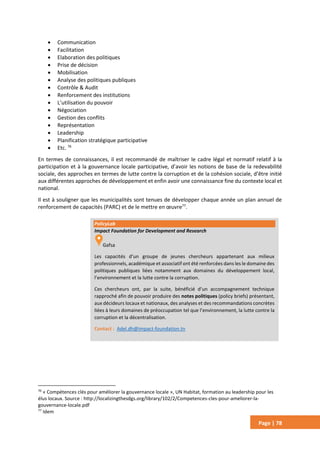Page | 78
 Communication
 Facilitation
 Elaboration des politiques
 Prise de décision
 Mobilisation
 Analyse des politiques publiques
 Contrôle & Audit
 Renforcement des institutions
 L’utilisation du pouvoir
 Négociation
 Gestion des conflits
 Représentation
 Leadership
 Planification stratégique participative
 Etc. 76
En termes de connaissances, il est recommandé de maîtriser le cadre légal et normatif relatif à la
participation et à la gouvernance locale participative, d’avoir les notions de base de la redevabilité
sociale, des approches en termes de lutte contre la corruption et de la cohésion sociale, d’être initié
aux différentes approches de développement et enfin avoir une connaissance fine du contexte local et
national.
Il est à souligner que les municipalités sont tenues de développer chaque année un plan annuel de
renforcement de capacités (PARC) et de le mettre en œuvre77
.
76
« Compétences clés pour améliorer la gouvernance locale », UN Habitat, formation au leadership pour les
élus locaux. Source : http://localizingthesdgs.org/library/102/2/Competences-cles-pour-ameliorer-la-
gouvernance-locale.pdf
77
Idem
PolicyLab
Impact Foundation for Development and Research
Gafsa
Les capacités d’un groupe de jeunes chercheurs appartenant aux milieux
professionnels, académique et associatif ont été renforcées dans les le domaine des
politiques publiques liées notamment aux domaines du développement local,
l’environnement et la lutte contre la corruption.
Ces chercheurs ont, par la suite, bénéficié d’un accompagnement technique
rapproché afin de pouvoir produire des notes politiques (policy briefs) présentant,
aux décideurs locaux et nationaux, des analyses et des recommandations concrètes
liées à leurs domaines de préoccupation tel que l’environnement, la lutte contre la
corruption et la décentralisation.
Contact : Adel.dh@impact-foundation.tn
 