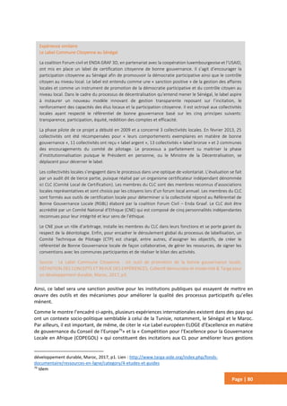Page | 80
Ainsi, ce label sera une sanction positive pour les institutions publiques qui essayent de mettre en
œuvre des outils et des mécanismes pour améliorer la qualité des processus participatifs qu’elles
mènent.
Comme le montre l’encadré ci-après, plusieurs expériences internationales existent dans des pays qui
ont un contexte socio-politique semblable à celui de la Tunisie, notamment, le Sénégal et le Maroc.
Par ailleurs, il est important, de même, de citer le «Le Label européen ELOGE d’Excellence en matière
de gouvernance du Conseil de l’Europe79
» et la « Compétition pour l’Excellence pour la Gouvernance
Locale en Afrique (COPEGOL) » qui constituent des incitations aux CL pour améliorer leurs gestions
développement durable, Maroc, 2017, p1. Lien : http://www.targa-aide.org/index.php/fonds-
documentaire/ressources-en-ligne/category/4-etudes-et-guides
79
Idem
Expérience similaire
Le Label Commune Citoyenne au Sénégal
La coalition Forum civil et ENDA GRAF 3D, en partenariat avec la coopération luxembourgeoise et l’USAID,
ont mis en place un label de certification citoyenne de bonne gouvernance. Il s’agit d’encourager la
participation citoyenne au Sénégal afin de promouvoir la démocratie participative ainsi que le contrôle
citoyen au niveau local. Le label est entendu comme une « sanction positive » de la gestion des affaires
locales et comme un instrument de promotion de la démocratie participative et du contrôle citoyen au
niveau local. Dans le cadre du processus de décentralisation qu’entend mener le Sénégal, le label aspire
à instaurer un nouveau modèle innovant de gestion transparente reposant sur l’incitation, le
renforcement des capacités des élus locaux et la participation citoyenne. Il est octroyé aux collectivités
locales ayant respecté le référentiel de bonne gouvernance basé sur les cinq principes suivants:
transparence, participation, équité, reddition des comptes et efficacité.
La phase pilote de ce projet a débuté en 2009 et a concerné 3 collectivités locales. En février 2013, 25
collectivités ont été récompensées pour « leurs comportements exemplaires en matière de bonne
gouvernance », 11 collectivités ont reçu « label argent », 13 collectivités « label bronze » et 2 communes
des encouragements du comité de pilotage. Le processus a parfaitement su maitriser la phase
d’institutionnalisation puisque le Président en personne, ou le Ministre de la Décentralisation, se
déplacent pour décerner le label.
Les collectivités locales s’engagent dans le processus dans une optique de volontariat. L’évaluation se fait
par un audit dit de tierce partie, puisque réalisé par un organisme certificateur indépendant dénommée
ici CLC (Comité Local de Certification). Les membres du CLC sont des membres reconnus d’associations
locales représentatives et sont choisis par les citoyens lors d’un forum local annuel. Les membres du CLC
sont formés aux outils de certification locale pour déterminer si la collectivité répond au Référentiel de
Bonne Gouvernance Locale (RGBL) élaboré par la coalition Forum Civil – Enda Graaf. Le CLC doit être
accrédité par un Comité National d’Ethique (CNE) qui est composé de cinq personnalités indépendantes
reconnues pour leur intégrité et leur sens de l’éthique.
Le CNE joue un rôle d’arbitrage, installe les membres du CLC dans leurs fonctions et se porte garant du
respect de la déontologie. Enfin, pour encadrer le déroulement global du processus de labellisation, un
Comité Technique de Pilotage (CTP) est chargé, entre autres, d’assigner les objectifs, de créer le
référentiel de Bonne Gouvernance locale de façon collaborative, de gérer les ressources, de signer les
conventions avec les communes participantes et de réaliser le bilan des activités.
Source : Le Label Commune Citoyenne : Un outil de promotion de la bonne gouvernance locale,
DÉFINITION DES CONCEPTS ET REVUE DES EXPÉRIENCES, Collectif démocratie et modernité & Targa pour
un développement durable, Maroc, 2017, p3.
 