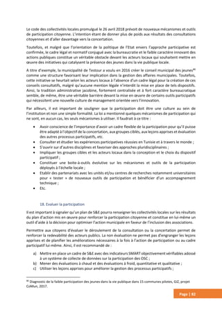 Page | 82
Le code des collectivités locales promulgué le 26 avril 2018 prévoit de nouveaux mécanismes et outils
de participation citoyenne. L’intention étant de donner plus de poids aux résultats des consultations
citoyennes et d’aller davantage vers la concertation.
Toutefois, et malgré que l’orientation de la politique de l’Etat envers l’approche participative est
confirmée, le cadre légal et normatif conjugué avec la bureaucratie et le faible caractère innovant des
actions publiques constitue un véritable obstacle devant les acteurs locaux qui souhaitent mettre en
œuvre des initiatives qui catalysent la présence des jeunes dans la vie publique locale.
A titre d’exemple, la municipalité de Testour a voulu en 2016 créer le conseil municipal des jeunes80
comme une structure favorisant leur implication dans la gestion des affaires municipales. Toutefois,
cette initiative se heurtait selon les acteurs locaux à l’absence d’un cadre légal pour la création de ces
conseils consultatifs, malgré qu’aucune mention légale n’interdit la mise en place de tels dispositifs.
Ainsi, la tradition administrative jacobine, fortement centralisée et à fort caractère bureaucratique
semble, de même, être une véritable barrière devant la mise en œuvre de certains outils participatifs
qui nécessitent une nouvelle culture de management orientée vers l’innovation.
Par ailleurs, il est important de souligner que la participation doit être une culture au sein de
l’institution et non une simple formalité. La loi a mentionné quelques mécanismes de participation qui
ne sont, en aucun cas, les seuls mécanismes à utiliser. Il faudrait à ce titre :
 Avoir conscience de l’importance d’avoir un cadre flexible de la participation pour qu’il puisse
être adapté à l’objectif de la concertation, aux groupes ciblés, aux leçons apprises et évaluation
des autres processus participatifs, etc.
 Consulter et étudier les expériences participatives réussies en Tunisie et à travers le monde ;
 S’ouvrir sur d’autres disciplines et favoriser des approches pluridisciplinaires ;
 Impliquer les groupes cibles et les acteurs locaux dans la conception et le choix du dispositif
participatif ;
 Constituer une boite-à-outils évolutive sur les mécanismes et outils de la participation
déployés à l’échelle locale ;
 Etablir des partenariats avec les unités et/ou centres de recherches notamment universitaires
pour « tester » de nouveaux outils de participation et bénéficier d’un accompagnement
technique ;
 Etc.
18. Evaluer la participation
Il est important à signaler qu’un plan de S&E pourra renseigner les collectivités locales sur les résultats
du plan d’action mis en œuvre pour renforcer la participation citoyenne et constitue en lui-même un
outil d’aide à la décision pour optimiser l’action municipale en faveur de l’inclusion des associations.
Permettre aux citoyens d’évaluer le déroulement de la consultation ou la concertation permet de
renforcer la redevabilité des acteurs publics. La non évaluation ne permet pas d’engranger les leçons
apprises et de planifier les améliorations nécessaires à la fois à l’action de participation ou au cadre
participatif lui-même. Ainsi, il est recommandé de :
a) Mettre en place un cadre de S&E avec des indicateurs SMART objectivement vérifiables adossé
à un système de collecte de données sur la participation des OSC ;
b) Mener des évaluations à chaud et des évaluations à froid, quantitative et qualitative ;
c) Utiliser les leçons apprises pour améliorer la gestion des processus participatifs ;
80
Diagnostic de la faible participation des jeunes dans la vie publique dans 15 communes pilotes, GiZ, projet
CoMun, 2017.
 