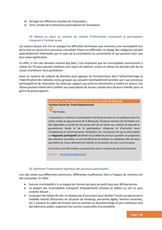 Page | 83
d) Partager les différents résultats de l’évaluation ;
e) Tenir compte de la dimension participative de l’évaluation.
19. Mettre en place un système de collecte d’information concernant la participation
citoyenne à l’échelle locale
Les acteurs locaux ont mis en exergue les difficultés techniques que rencontre une municipalité lors
de la mise en œuvre d’un processus consultatif. Parmi ces difficultés, le ciblage des catégories sociales
potentiellement intéressées par le sujet de la consultation ou concertation et qui peuvent avoir une
plus-value significative.
En effet, à l’ère des données massive Big Data, il est important que les municipalités commencent à
utiliser les TIC pour pouvoir améliorer leur façon de collecter, traiter et utiliser les données afin de ne
cesser d’améliorer leurs prestations.
Avoir un système de collecte de données peut appuyer les fonctionnaires dans l’échantillonnage et
l’identification des individus et/ou groupes qui peuvent éventuellement prendre part aux processus
participatifs et de rationaliser les choix par rapport aux outils et mécanismes à mettre en œuvre. Ces
tâches peuvent même être confiées aux associations de jeunes compte tenu de leurs intérêts pour ce
genre de préoccupation.
20. Optimiser l’organisation logistique des processus participatifs ;
Lors des visites aux différentes communes, différentes insuffisances liées à l’espace de réunions ont
été constatées. En effet :
 Aucune municipalité n’a un espace de réunion qui peut accueillir plus que 300 personnes.
 La plupart des municipalités manquent d’équipements (chaises et tables) ou ont un parc
mobilier désuet ;
 La plupart des hôtels de ville ne dispose pas d’ascenseur pour faciliter l’accès aux personnes à
mobilité réduite (Personnes en situation de handicap, personnes âgées, femmes enceintes,
etc.). Souvent les salles de réunion sont au premier ou deuxième étage et peu nombreux sont
des bâtiments public respectent les normes universelles d’accessibilité.
Jeunes pour le développement dans les zones rurales de Manouba
Tunisian Forum for Youth Empowerment
Mannouba
L’association a renfoncé la participation de 40 jeunes dans la vie publique dans les
zones rurales du gouvernorat de la Manouba. Plusieurs sessions de formation ont
été organisées au profit de ces jeunes afin de les initier aux notions de base de la
gouvernance locale et de la participation citoyenne et d’accroitre leurs
compétences en communication, facilitation, etc. Ces jeunes ont par la suite réalisé
un diagnostic participatif identifiant les problèmes de leurs quartiers et proposant
des solutions concrètes, et ont bénéficié de formations en plaidoyer afin de leurs
permettre de mieux défendre les intérêts et les besoins de leurs communauté.
Ces actions ont été menées en partenariat avec la maison de jeunes itinérantes.
Contact : imed.zouaoui@yahoo.fr
 