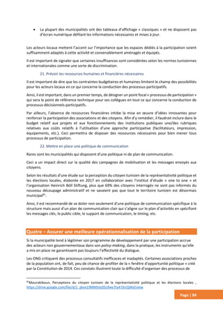 Page | 84
 La plupart des municipalités ont des tableaux d’affichage « classiques » et ne disposent pas
d’écran numérique défilant les informations nécessaires et mises à jour.
Les acteurs locaux mettent l’accent sur l’importance que les espaces dédiés à la participation soient
suffisamment adaptés à cette activité et convenablement aménagés et équipés.
Il est important de signaler que certaines insuffisances sont considérées selon les normes tunisiennes
et internationales comme une sorte de discrimination.
21. Prévoir les ressources humaines et financières nécessaires
Il est important de dire que les contraintes budgétaires et humaines limitent le champ des possibilités
pour les acteurs locaux en ce qui concerne la conduction des processus participatifs.
Ainsi, il est important, dans un premier temps, de désigner un point focal « processus de participation »
qui sera le point de référence technique pour ses collègues en tout ce qui concerne la conduction de
processus décisionnels participatifs.
Par ailleurs, l’absence de ressources financières inhibe la mise en œuvre d’idées innovantes pour
renforcer la participation des associations et des citoyens. Afin d’y remédier, il faudrait inclure dans le
budget relatif aux projets et aux fonctionnements des institutions publiques une/des rubriques
relatives aux coûts relatifs à l’utilisation d’une approche participative (facilitateurs, impression,
équipements, etc.). Ceci permettra de disposer des ressources nécessaires pour bien mener tous
processus de participation.
22. Mettre en place une politique de communication
Rares sont les municipalités qui disposent d’une politique ni de plan de communication.
Ceci a un impact direct sur la qualité des campagnes de mobilisation et les messages envoyés aux
citoyens.
Selon les résultats d’une étude sur la perception du citoyen tunisien de la représentativité politique et
les élections locales, élaborée en 2017 en collaboration avec l’institut d’étude « one to one » et
l’organisation Heinrich Böll Stiftung, plus que 69% des citoyens interrogés ne sont pas informés du
nouveau découpage administratif et ne savaient pas que tout le territoire tunisien est désormais
municipal81
.
Ainsi, il est recommandé de se doter non seulement d’une politique de communication spécifique à la
structure mais aussi d’un plan de communication clair qui s’aligne sur le plan d’activités en spécifiant
les messages clés, le public cible, le support de communication, le timing, etc.
Quatre – Assurer une meilleure opérationnalisation de la participation
Si la municipalité tend à légitimer son programme de développement par une participation accrue
des acteurs non gouvernementaux dans son policy-making, dans la pratique, les instruments qu’elle
a mis en place ne garantissent pas toujours l’effectivité du dialogue.
Les ONG critiquent des processus consultatifs inefficaces et inadaptés. Certaines associations proches
de la population ont, de fait, peu de chance de profiter de la « fenêtre d’opportunité politique » créé
par la Constitution de 2014. Ces constats illustrent toute la difficulté d’organiser des processus de
81
Mourakiboun, Perceptions du citoyen tunisien de la représentativité politique et les élections locales ,
https://drive.google.com/file/d/1_jjkve19MN9slsDSUfwv7ty47jlrcQWd/view
 