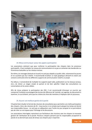 Page | 86
24. Mieux communiquer autour des appels à participation
Les associations estiment que pour renforcer la participation des citoyens dans les processus
participatifs, il faut multiplier les canaux de communication et ne pas se contenter des banderoles ou
d’annonces textuelles sur les réseaux sociaux.
De même, les messages (textuels et visuels) ne sont pas adaptés au public cible, notamment les jeunes
et ne suscitent pas leur intérêt. Il recommandé d’utiliser un style graphique attractif et créant une
certaine continuité entre les différents supports de communication relatif à un projet.
Par ailleurs, il conviendrait de multiplier les supports (spot radio, publications sur les réseaux sociaux,
etc.), de choisir un slogan simple et parlant et de bien spécifier l’objet des consultations ou
concertations et les zones ciblées.
Afin de mieux préparer la participation des OSC, il est recommandé d’envoyer un courrier qui
comprend l’invitation accompagné des termes de référence de l’activité, son agenda, les documents à
examiner, le cas échéant, ainsi que les critères de choix des membres à impliquer dans le processus.
25. Assurer une meilleure gestion de la parole
Il faudrait bien étudier le format des réunions de consultation pour permettre une réelle participation
des citoyens. Ainsi, des réunions de 3h - trop courtes si on compte que la plupart du temps est donné
aux responsables locaux - ne sont pas en adéquation avec l’ordre du jour proposé et ne permettent
pas de créer un vrai espace pour l’échange et les discussions.
Les associations interrogées reprochent aux facilitateurs des réunions avec les citoyens la mauvaise
gestion de l’attribution de la parole. Plusieurs citoyens pensent que les responsables accaparent la
parole et ne donnent pas assez de temps aux citoyens pour s’exprimer.
 