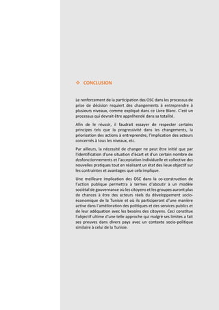 Page | 87
 CONCLUSION
Le renforcement de la participation des OSC dans les processus de
prise de décision requiert des changements à entreprendre à
plusieurs niveaux, comme expliqué dans ce Livre Blanc. C’est un
processus qui devrait être appréhendé dans sa totalité.
Afin de le réussir, il faudrait essayer de respecter certains
principes tels que la progressivité dans les changements, la
priorisation des actions à entreprendre, l’implication des acteurs
concernés à tous les niveaux, etc.
Par ailleurs, la nécessité de changer ne peut être initié que par
l'identification d'une situation d'écart et d'un certain nombre de
dysfonctionnements et l’acceptation individuelle et collective des
nouvelles pratiques tout en réalisant un état des lieux objectif sur
les contraintes et avantages que cela implique.
Une meilleure implication des OSC dans la co-construction de
l’action publique permettra à termes d’aboutir à un modèle
sociétal de gouvernance où les citoyens et les groupes auront plus
de chances à être des acteurs réels du développement socio-
économique de la Tunisie et où ils participeront d’une manière
active dans l’amélioration des politiques et des services publics et
de leur adéquation avec les besoins des citoyens. Ceci constitue
l’objectif ultime d’une telle approche qui malgré ses limites a fait
ses preuves dans divers pays avec un contexte socio-politique
similaire à celui de la Tunisie.
 