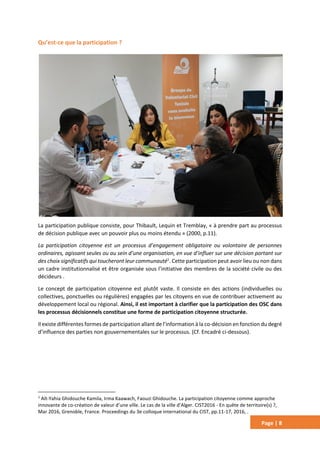 Page | 8
Qu’est-ce que la participation ?
La participation publique consiste, pour Thibault, Lequin et Tremblay, « à prendre part au processus
de décision publique avec un pouvoir plus ou moins étendu » (2000, p.11).
La participation citoyenne est un processus d’engagement obligatoire ou volontaire de personnes
ordinaires, agissant seules ou au sein d’une organisation, en vue d’influer sur une décision portant sur
des choix significatifs qui toucheront leur communauté1
. Cette participation peut avoir lieu ou non dans
un cadre institutionnalisé et être organisée sous l’initiative des membres de la société civile ou des
décideurs .
Le concept de participation citoyenne est plutôt vaste. Il consiste en des actions (individuelles ou
collectives, ponctuelles ou régulières) engagées par les citoyens en vue de contribuer activement au
développement local ou régional. Ainsi, il est important à clarifier que la participation des OSC dans
les processus décisionnels constitue une forme de participation citoyenne structurée.
Il existe différentes formes de participation allant de l’information à la co-décision en fonction du degré
d’influence des parties non gouvernementales sur le processus. (Cf. Encadré ci-dessous).
1
Aït-Yahia Ghidouche Kamila, Irma Kaawach, Faouzi Ghidouche. La participation citoyenne comme approche
innovante de co-création de valeur d’une ville. Le cas de la ville d’Alger. CIST2016 - En quête de territoire(s) ?,
Mar 2016, Grenoble, France. Proceedings du 3e colloque international du CIST, pp.11-17, 2016, .
 