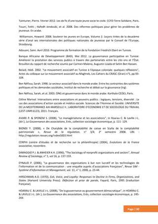 Page | 90
Tainturier, Pierre. Février 2012. Les de fis d’une toute jeune socie te civile. CCFD-Terre Solidaire, Paris.
Touzri, Fethi ; Hafedh Jendoubi, et al. 2008. Des réformes politiques pour gérer les problèmes de
jeunesse. En arabe.
Williamson, Howard. 2008. Soutenir les jeunes en Europe, Volume 2. Leçons tirées de la deuxième
série d’anal ses internationales des politiques nationales de jeunesse par le Conseil de l’Europe,
Strasbourg.
Adouani, Sami. Avril 2010. Programme de formation de la Fondation Friedrich Ebert en Tunisie.
Banque Africaine de Développement (BAD). Mai 2012. La gouvernance participative en Tunisie:
Améliorer la prestation des services publics à travers des partenariats entre les cito ens et l’État.
Brouillon du rapport de recherche soumis par Carmen Malena, Augustin Loada et Selim Ben Hassen.
Belaid, Hédi. 2002. "Le mouvement associatif en Tunisie à l'époque coloniale: quelques réflexions",
Actes du colloque sur Le mouvement associatif au Maghreb, Les Cahiers du CRASC (Oran) n°5, pp.93-
104.
Ben Néfissa, Sarah. 1998. Le secteur associatif dans le monde arabe. Entre les contraintes des systèmes
politiques et les demandes sociétales, Institut de recherche et débat sur la gouvnance (Irg).
Ben Néfissa, Sarah, et al. 2003. ONG et gouvernance dans le monde arabe. Karthala-CEDEJ, Paris.
Céline Marival. Interactions entre associations et pouvoirs publics : logiques, tensions, diversité : Le
cas des associations d’action sociale et médico-sociale. Sciences de l’Homme et Société. UNIVERSITE
DE LA MEDITERRANEE AIX-MARSEILLE II ; LABORATOIRE D’ECONOMIE ET DE SOCIOLOGIE DU TRAVAIL
(LEST-UMR 6123), 2011. Français.
AVARE P. & SPONEM S. (2008), "Le managérialisme et les associations", in Hoarau C. & Laville J-L.
(dir.), La Gouvernance des associations, Erès, collection sociologie économique, p. 111- 129.
BIONDI Y. (2008), « De Charybde de la comptabilité de caisse en Scylla de la comptabilité
patrimoniale », Revue de la régulation, n° 3/4, 2e
semestre 2008. URL :
http://regulation.revues.org/index5003.html
CERPHI (centre d’études et de recherche sur la philanthropie) (2004), Evolutions de la France
associative, novembre.
DIMAGGIO P.J. & ANHEIER K.H. (1990), "The Sociology of nonprofit organizations and sectors", Annual
Review of Sociology, n° 1, vol 16, p. 137-159.
EYNAUD P. (2006), "La gouvernance des organisations à but non lucratif et les technologies de
l’information et de la communication : une enquête auprès d’associations françaises", Revue SIM -
Système d’Information et Management, vol. 11, n° 1, 2006, p. 23-44.
HIRSCHMAN A.O. (1970), Exit, Voice, and Loyalty: Responses to Decline in Firms, Organizations, and
States (Harvard University Press). Défection et prise de parole, Fayard, Paris, 1995 (traduction
française).
HOARAU C. & LAVILLE J-L. (2008), "De la gouvernance au gouvernement démocratique", in HOARAU C.
& LAVILLE J-L. (dir.), La Gouvernance des associations, Erès, collection sociologie économique, p. 245-
269.
 