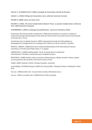Page | 91
LAVILLE J-L. & SAINSAULIEU R. (2004), Sociologie de l'association, Desclée de Brouwer.
LAVILLE J-L. (2010), Politique de l'association, Seuil, collection économie humaine.
POLANY K. (2008), Essais, Les Seuils, Paris.
POLANYI K. (1944), The Great transformation (Beacon Press). La grande transformation, Gallimard,
Paris, 2009 (traduction française).
TCHERNONOG V. (2007), Le paysage associatif français : mesures et évolutions, Dalloz.
Commission des Communautés Européennes ( 1995) Communication sur la prise en compte du
respect des principes démocratiques et des droits de l’homme dans les accords entre la Communauté
et les pays tiers, 23 mai.
Coordination pour la dignité humaine ( 2003) L’appropriation locale de l’aide publique au
développement, Enseignements d’un colloque tenu à Namur les 30 et 31 janvier, à paraître.
KAPUR D., WEBB R. ( 2000) Governance-related Conditionalities of the International Financial
Institutions, G-24 Discussion Paper Series, n° 6, August.
LÖWENTHAL P. ( 2000) Conditionnalités. Forcer la morale dans la coopération
internationale ? Bruxelles, Coordination pour la dignité humaine.
MOLITOR M. ( 2000) Sociétés civiles et processus démocratiques, Afrique centrale. Paroles croisées
sur des questions clés, Bruxelles, Commission Justice et Paix.
Solidar ( 2002) Towards a Citizen’s Europe, Bruxelles, novembre.
SustainAbility, UN Global Compact ( 2003) 21st Century NGO : Playing the Game or Selling Out ? New
York.
Var.aut. ( 1998) Société civile : lieu des luttes sociales, Alternatives Sud, 1.
Var.aut. ( 2001) La société civile ? GRESEA Échos 33/34, avril/sept.
 