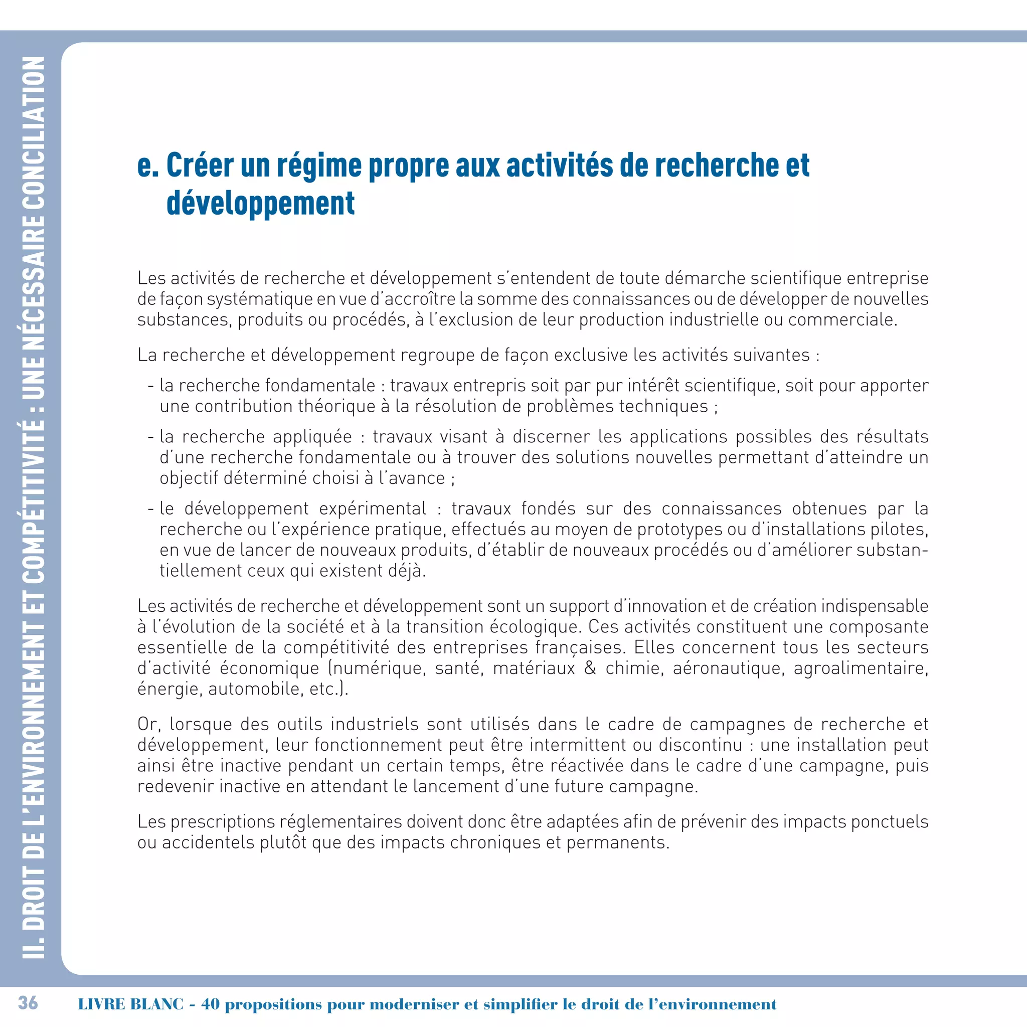 II.DROITDEL’ENVIRONNEMENTETCOMPÉTITIVITÉ :UNENÉCESSAIRECONCILIATION
36 LIVRE BLANC - 40 propositions pour moderniser et simplifier le droit de l’environnement
e.	Créer un régime propre aux activités de recherche et
développement
Les activités de recherche et développement s’entendent de toute démarche scientifique entreprise
defaçonsystématiqueenvued’accroîtrelasommedesconnaissancesoudedévelopperdenouvelles
substances, produits ou procédés, à l’exclusion de leur production industrielle ou commerciale.
La recherche et développement regroupe de façon exclusive les activités suivantes :
- la recherche fondamentale : travaux entrepris soit par pur intérêt scientifique, soit pour apporter
une contribution théorique à la résolution de problèmes techniques ;
- la recherche appliquée : travaux visant à discerner les applications possibles des résultats
d’une recherche fondamentale ou à trouver des solutions nouvelles permettant d’atteindre un
objectif déterminé choisi à l’avance ;
- le développement expérimental : travaux fondés sur des connaissances obtenues par la
recherche ou l’expérience pratique, effectués au moyen de prototypes ou d’installations pilotes,
en vue de lancer de nouveaux produits, d’établir de nouveaux procédés ou d’améliorer substan-
tiellement ceux qui existent déjà.
Les activités de recherche et développement sont un support d’innovation et de création indispensable
à l’évolution de la société et à la transition écologique. Ces activités constituent une composante
essentielle de la compétitivité des entreprises françaises. Elles concernent tous les secteurs
d’activité économique (numérique, santé, matériaux  chimie, aéronautique, agroalimentaire,
énergie, automobile, etc.).
Or, lorsque des outils industriels sont utilisés dans le cadre de campagnes de recherche et
développement, leur fonctionnement peut être intermittent ou discontinu : une installation peut
ainsi être inactive pendant un certain temps, être réactivée dans le cadre d’une campagne, puis
redevenir inactive en attendant le lancement d’une future campagne.
Les prescriptions réglementaires doivent donc être adaptées afin de prévenir des impacts ponctuels
ou accidentels plutôt que des impacts chroniques et permanents.
 