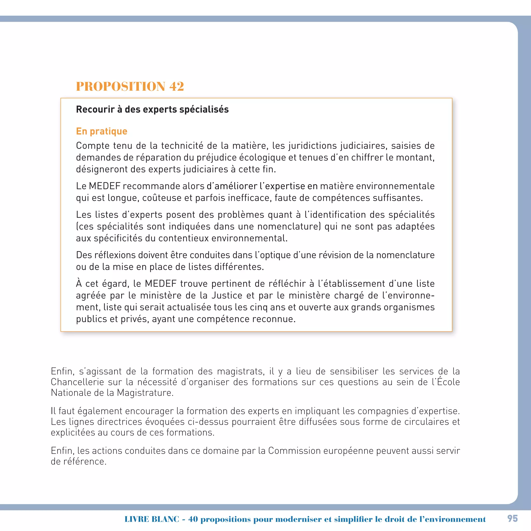 95LIVRE BLANC - 40 propositions pour moderniser et simplifier le droit de l’environnement
PROPOSITION 42
Recourir à des experts spécialisés
En pratique
Compte tenu de la technicité de la matière, les juridictions judiciaires, saisies de
demandes de réparation du préjudice écologique et tenues d’en chiffrer le montant,
désigneront des experts judiciaires à cette fin.
Le MEDEF recommande alors d’améliorer l’expertise en matière environnementale
qui est longue, coûteuse et parfois inefficace, faute de compétences suffisantes.
Les listes d’experts posent des problèmes quant à l’identification des spécialités
(ces spécialités sont indiquées dans une nomenclature) qui ne sont pas adaptées
aux spécificités du contentieux environnemental.
Des réflexions doivent être conduites dans l’optique d’une révision de la nomenclature
ou de la mise en place de listes différentes.
À cet égard, le MEDEF trouve pertinent de réfléchir à l’établissement d’une liste
agréée par le ministère de la Justice et par le ministère chargé de l’environne-
ment, liste qui serait actualisée tous les cinq ans et ouverte aux grands organismes
publics et privés, ayant une compétence reconnue.
Enfin, s’agissant de la formation des magistrats, il y a lieu de sensibiliser les services de la
Chancellerie sur la nécessité d’organiser des formations sur ces questions au sein de l’École
Nationale de la Magistrature.
Il faut également encourager la formation des experts en impliquant les compagnies d’expertise.
Les lignes directrices évoquées ci-dessus pourraient être diffusées sous forme de circulaires et
explicitées au cours de ces formations.
Enfin, les actions conduites dans ce domaine par la Commission européenne peuvent aussi servir
de référence.
 