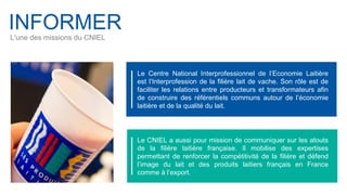 INFORMER
L'une des missions du CNIEL
Le Centre National Interprofessionnel de l’Economie Laitière
est l’Interprofession de la filière lait de vache. Son rôle est de
faciliter les relations entre producteurs et transformateurs afin
de construire des référentiels communs autour de l’économie
laitière et de la qualité du lait.
Le CNIEL a aussi pour mission de communiquer sur les atouts
de la filière laitière française. Il mobilise des expertises
permettant de renforcer la compétitivité de la filière et défend
l’image du lait et des produits laitiers français en France
comme à l’export.
 