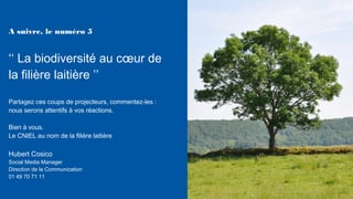 Partagez ces coups de projecteurs, commentez-les :
nous serons attentifs à vos réactions.
Bien à vous.
Le CNIEL au nom de la filière laitière
Hubert Cosico
Social Media Manager
Direction de la Communication
01 49 70 71 11
A suivre, le numéro 5
‘‘ La biodiversité au cœur de
la filière laitière ’’
 