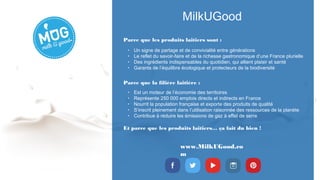 MilkUGood
www.MilkUGood.co
m
Parce que les produits laitiers sont :
Et parce que les produits laitiers… ça fait du bien ! 
• Un signe de partage et de convivialité entre générations
• Le reflet du savoir-faire et de la richesse gastronomique d’une France plurielle
• Des ingrédients indispensables du quotidien, qui allient plaisir et santé
• Garants de l’équilibre écologique et protecteurs de la biodiversité
• Est un moteur de l’économie des territoires
• Représente 250 000 emplois directs et indirects en France
• Nourrit la population française et exporte des produits de qualité
• S’inscrit pleinement dans l’utilisation raisonnée des ressources de la planète
• Contribue à réduire les émissions de gaz à effet de serre
Parce que la filière laitière :
 