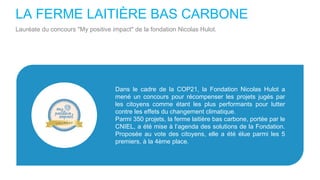 LA FERME LAITIÈRE BAS CARBONE
Lauréate du concours "My positive impact" de la fondation Nicolas Hulot.
Dans le cadre de la COP21, la Fondation Nicolas Hulot a
mené un concours pour récompenser les projets jugés par
les citoyens comme étant les plus performants pour lutter
contre les effets du changement climatique.
Parmi 350 projets, la ferme laitière bas carbone, portée par le
CNIEL, a été mise à l’agenda des solutions de la Fondation.
Proposée au vote des citoyens, elle a été élue parmi les 5
premiers, à la 4ème place.
 