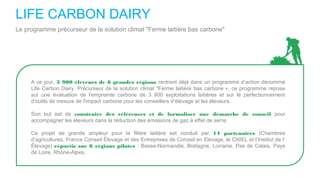 LIFE CARBON DAIRY
Le programme précurseur de la solution climat "Ferme laitière bas carbone"
A ce jour, 3 900 éleveurs de 6 grandes régions rentrent déjà dans un programme d’action dénommé
Life Carbon Dairy. Précurseur de la solution climat "Ferme laitière bas carbone », ce programme repose
sur une évaluation de l'empreinte carbone de 3 900 exploitations laitières et sur le perfectionnement
d'outils de mesure de l'impact carbone pour les conseillers d’élevage et les éleveurs.
Son but est de construire des références et de formaliser une démarche de conseil pour
accompagner les éleveurs dans la réduction des émissions de gaz à effet de serre.
Ce projet de grande ampleur pour la filière laitière est conduit par 14 partenaires (Chambres
d’agricultures, France Conseil Élevage et des Entreprises de Conseil en Elevage, le CNIEL et l’Institut de l’
Élevage) répartis sur 6 régions pilotes : Basse-Normandie, Bretagne, Lorraine, Pas de Calais, Pays
de Loire, Rhône-Alpes.
 