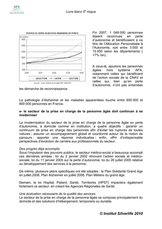 Livre blanc 5e risque




                                                    Fin 2007, 1 048 000 personnes
                                                    étaient reconnues en perte
                                                    d’autonomie et bénéficiaient à ce
                                                    titre de l’Allocation Personalisée à
                                                    l’Autonomie, soit entre 3 000 et
                                                    15 000 selon les départements (
                                                    +7% /an).


                                                    A ceux-là, ajoutons les personnes
                                                    âgées     hors    système    APA,
                                                    notamment celles qui bénéficient
                                                    de l’action sociale de la CNAV et
                                                    celles qui, bien qu’en perte
                                                    d’autonomie, n’ont pas entamées
les démarche de reconnaissance.


La pathologie d’Alzheimer et les maladies apparentées touche entre 650 000 et
800 000 personnes en France.

e- le secteur de la prise en charge de la personne âgée doit continuer à se
moderniser

La modernisation du secteur de la prise en charge de la personne âgée en perte
d’autonomie, à domicile comme en institution, a quatre objectifs : garantir un
continuum de prise en charge des personnes afin d’éviter les ruptures de toutes
natures ; assurer un accompagnement global et coordonné autour de la notion de
parcours ; apporter une réponse individualise ; enfin, offrir d’indispensable
perspectives d’évolution de carrière aux professionnels du secteur.

Des progrès déjà accomplis
Sous l’impulsion des pouvoirs publics, le secteur médico-social a beaucoup accompli
ces dernières années : loi du 2 janvier 2002 rénovant l’action sociale et médico-
sociale, loi du 11 janvier 2005 sur la perte d’autonomie, loi du 26 juillet 2005 relative
au développement des services à la personne.

De même, plusieurs plans spécifiques ont été adoptés : le Plan Solidarité Grand Age
en juillet 2006, Plan Alzheimer en juillet 2008, Plan Métiers du grand âge.

Demain, la loi Hopital, Patient, Santé, Territoires (HPST) impactera également
fortement ce secteur, en créant les Agences Régionales de Santé.

Une évaluation nécessaire de la qualité des services
Le secteur de la prise en charge de la personne âgée se compose principalement du
domicile et des solutions d’hébergement, temporaire ou durable.


                                                         © Institut Silverlife 2010
 