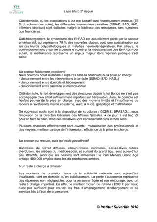 Livre blanc 5e risque

Côté domicile, où les associations à but non lucratif sont historiquement moteurs (75
% du volume des actes), les differentes interventions possibles (SSIAD, SAD, HAD,
infirmiers libéraux) sont réalisées malgré la faiblesse des ressources, tant humaines
que financières.

Côté hébergement, le dynamisme des EHPAD est actuellement porté par le secteur
privé lucratif, qui représente 70 % des nouvelles places, avec une spécialisation sur
les cas lourds polypathologiques et maladies neuro-dénégératives. Par ailleurs, le
conventionnement tri-partite a permis d’accélérer la médicalisation des EHPAD. Pour
autant, la maltraitance représente un enjeux majeur dont l’opinion publique s’est
saisie.



Un secteur faiblement coordonné
Nous pouvons noter au moins 3 ruptures dans la continuité de la prise en charge :
- cloisonnement entre les interventions à domicile (SSIAD, SAD, HAD..)
- cloisonnement entre domicile et hébergement
- cloisonnement entre sanitaire et médico-social

Côté domicile, le fort développement des structures depuis la loi Borloo ne s’est pas
accompagné d’un effort suffisamment important sur l’évaluation. Ainsi, le domicile est
l’enfant pauvre de la prise en charge, avec des moyens limités et l’insuffisance du
recours à l’évaluation interne et externe, avec, à la clé, gaspillage et maltraitance.

De nouveaux outils sont à la disposition de structures : GCSMS, SPASAD..., sous
l’impulsion de la Direction Générale des Affaires Sociales. A ce jour, il est trop tôt
pour en faire le bilan, mais ces initiatives vont certainement dans le bon sens.

Plusieurs chantiers effectivement sont ouverts : mutualisation des professionnels et
des moyens, meilleur partage de l’information, efficience de la prise en charge.


Un secteur qui recrute, mais qui reste peu attractif

Conditions de travail difficiles, rémunérations minimales, perspectives faibles
d’évolution, les métiers du médico-social, et surtout du grand âge, sont aujourd’hui
peu attractifs, alors que les besoins sont immenses : le Plan Métiers Grand Age
anticipe 400 000 emplois dans les dix prochaines années.

f- un reste à charge à diminuer

Les montants de prestation issus de la solidarité nationale sont aujourd’hui
insuffisants, tant en domicile qu’en établissement. La perte d’autonomie représente
des dépenses non négligeables pour la personne âgée et son entourage, avec un
reste à charge important. En effet, le montant moyen de retraite (1200 € par mois)
n’est pas suffisant pour couvrir les frais d’aménagement, d’hébergement et de
services liés à l’état de la personne.



                                                          © Institut Silverlife 2010
 