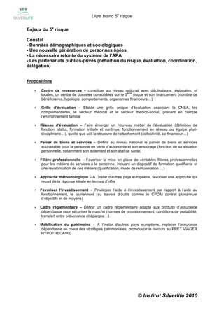 Livre blanc 5e risque

Enjeux du 5e risque

Constat
- Données démographiques et sociologiques
- Une nouvelle génération de personnes âgées
- La nécessaire refonte du système de l’APA
- Les partenariats publics-privés (définition du risque, évaluation, coordination,
délégation)


Propositions

   •   Centre de ressources – constituer au niveau national avec déclinaisons régionales, et
                                                          ème
       locales, un centre de données consolidées sur le 5     risque et son financement (nombre de
       bénéficiaires, typologie, comportements, organismes financeurs…)

   •   Grille d’évaluation – Etablir une grille unique d’évaluation associant la CNSA, les
       complémentaires, le secteur médical et le secteur medico-social, prenant en compte
       l’environnement familial

   •   Réseau d’évaluation – Faire émerger un nouveau métier de l’évaluation (définition de
       fonction, statut, formation initiale et continue, fonctionnement en réseau ou équipe pluri-
       disciplinaire…), quelle que soit la structure de rattachement (collectivité, co-financeur…)

   •   Panier de biens et services – Définir au niveau national le panier de biens et services
       souhaitable pour la personne en perte d’autonomie et son entourage (fonction de sa situation
       personnelle, notamment son isolement et son état de santé)

   •   Filière professionnelle – Favoriser la mise en place de véritables filières professionnelles
       pour les métiers de services à la personne, incluant un dispositif de formation qualifiante et
       une revalorisation de ces métiers (qualification, mode de rémunération …)

   •   Approche méthodologique – A l’instar d’autres pays européens, favoriser une approche qui
       repart de la réponse idéale en termes d’offre

   •   Favoriser l’investissement – Privilégier l’aide à l’investissement par rapport à l’aide au
       fonctionnement, le pluriannuel (au travers d’outils comme le CPOM contrat pluriannuel
       d’objectifs et de moyens)

   •   Cadre règlementaire – Définir un cadre réglementaire adapté aux produits d’assurance
       dépendance pour sécuriser le marché (normes de provisionnement, conditions de portabilité,
       transfert entre prévoyance et épargne…)

   •   Mobilisation du patrimoine – A l’instar d’autres pays européens, replacer l’assurance
       dépendance au coeur des stratégies patrimoniales, promouvoir le recours au PRET VIAGER
       HYPOTHECAIRE




                                                                 © Institut Silverlife 2010
 