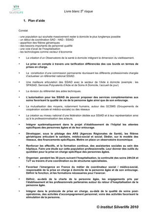 Livre blanc 5e risque

    1. Plan d’aide


Constat

- une population qui souhaite massivement rester à domicile le plus longtemps possible
- un début de coordination SAD - HAD - SSIAD
- apparition des filières gériatriques
- des besoins importants de personnel qualifié
- une voie d’aval de l’hospitalisation
- les technologies comme vecteur d’économie

•     La création d’un Observatoire de la santé à domicile intégrant la dimension du vieillissement.

•     La prise en compte à travers une tarification différenciée des cas lourds en termes de
      prises en charge.

•     La constitution d’une commission permanente réunissant les différents professionnels chargée
      d’actualiser un référentiel national SSIAD.

•     Une meilleure articulation des SSIAD avec le secteur de l’Aide à domicile (exemple : les
      SPASAD, Services Polyvalents d’Aide et de Soins A Domicile, l’accueil de jour)

•     La révision du référentiel des aides techniques.

•     L’autorisation pour les SSIAD de pouvoir proposer des services complémentaires aux
      soins favorisant la qualité de vie de la personne âgée ainsi que de son entourage.

•     La mutualisation des moyens, notamment humains, autour des GCSMS (Groupements de
      coopération sociale et médico-sociale) ou des réseaux

•     La création au niveau national d’une fédération dédiée aux SSIAD et à leur représentation ainsi
      qu’à la professionnalisation des acteurs.

•     Intégrer systématiquement dans le projet d’établissement de l’hôpital les attentes
      spécifiques des personnes âgées et de leur entourage.

•     Développer, sous le pilotage des ARS (Agences Régionales de Santé), les filières
      gériatriques articulant le sanitaire, médico-social et social. Dédier, sur le modèle des
      réseaux, des financements spécifiques. Mettre en place un observatoire économique.

•     Renforcer les effectifs, et la formation continue, des assistantes sociales au sein des
      hôpitaux. Faire une étude sur cette population professionnelle. Leur donner des outils du
      quotidien pour la prise en charge spécifique des personnes âgées.

•     Organiser, pendant les 30 jours suivant l’hospitalisation, la continuité des soins 24h/24 et
      7J/7 au travers d’une coordination ou de structures spécialisées.

•     Favoriser l’émergence en France du métier de coordinateur social / médico-social,
      responsable de la prise en charge à domicile de la personne âgée et de son entourage.
      Définir la fonction, et les formations nécessaires pour l’exercer.

•     Définir, au-delà de la charte de la personne âgée, les engagements pris par
      l’établissement et les professionnels partenaires autour du retour d’hospitalisation de la
      personne âgée.

•     Intégrer dans le protocole de prise en charge, au-delà de la qualité de soins post-
      opératoires, des activités d’accompagnement personnel, voire des activités favorisant la
      stimulation de la personne.


                                                                   © Institut Silverlife 2010
 