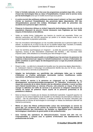 Livre blanc 5e risque

•   Créer à l’échelle nationale, et en lien avec les programmes européens type AAL, un banc
    d’essai des technologies liées au retour d’hospitalisation. Evaluer ainsi le service rendu
    par les technologies ainsi que le modèle économique sous-jacent.

•   A contre-courant des politiques publiques menées jusqu’à présent, se fixer pour objectif
    d’éviter au maximum l’hospitalisation des personnes âgées dépendantes, 30% des
    réhospitalisations pouvant être évitées. Développer des outils de prévention des
    accidents de la personne âgée à domicile.

•   Préserver la dimension éthique en évitant l’approche technologique directe, vis-à-vis de
    populations disposant de pouvoir d’achat nécessaire mais fragilisées par leur faible
    moyens d’informations et de défense.

•   Veiller au market timing, l’adéquation aux besoins du marché est essentielle. Porter une
    attention particulière aux 200 000 personnes qui partent à la retraite chaque année et qui
    viennent augmenter la population potentielle.

•   Axer les innovations technologiques sur les nouvelles demandes de la personne âgée et des
    aidants : le projet de vie, le choix du lieu de vie, la mobilité malgré l’âge, l’accident, la maladie,
    la personnalisation des dispositifs, la notion de qualité de vie des aidants.

•   Lever les barrières psychologiques en imaginant – au-delà des pouvoirs publics (nationaux,
    régionaux, locaux) et des associations (notamment des familles) – des nouveaux relais
    d’opinion (stars, côté utilisateurs ou innovants) pour faire émerger le sujet.

•   Favoriser les démarches grand public en privilégiant pour les services à la personne, les
    systèmes d’abonnement par rapport à l’achat/investissement. L’accès à l’information du
    public constitute un point majeur de développement pour ce type de produits (éducation
    du marché).

•   Elargir la cible – au-delà de la nécessité de travailler pour les personnes âgées dépendantes –
    en s’adressant d’abord à l’entourage non-professionnel (famille des plus de 55 ans, voisins,
    autres intervenants à domicile) et professionnel.

•   Adapter les technologies aux spécificités des pathologies telles que la maladie
    d’Alzheimer ou d’autres pathologies dominantes (cancer, insuffisances cardio-
    vasculaires, insuffisances respiratoires…)

•   Faire évoluer le service à la personne en s’appuyant sur la méthode de co-
                                                                                            e
    développement services-technologie-management. Si l’allocation d’autonomie du 5
    risque est construite de la même manière que les allocations actuelles, à savoir qu’elles
    sont d’abord transformées en volumes d’heures, cela présente un risque. Il faut donc
    changer la définition de l’offre de services à la personne en intégrant notamment les
    notions du temps de présence requis auprès de la personne (présentiel) et de
    prestations à distance.

•   Dans la mesure où il n’existe pas de réseaux de distribution spécialisé, il apparaît opportun de
    s’appuyer sur les acteurs légitimes et de travailler sur les réseaux de prescripteurs (médicaux et
    sociaux – tels les pharmaciens d’officine). Il semble primordial de favoriser l’éducation des
    professionnels en termes de technologies et d’envisager un réseau de distribution alternatif via
    internet (e-commerce).

•   Mettre en place des filières professionnelles autour des technologies au service du
    grand âge, non seulement des centres de recherche mais également des centres de
    formation-diffusion des informations (ex Santelys ou AgeisOnline pour l’information
    technologique à destination du grand public et des professionnels)

•   Avec l’arrivée des opérateurs de télécommunication, l’accent doit être mis sur
    l’interopérabilité, y compris avec le système d’information des établissements et
    professionnels de santé.


                                                                    © Institut Silverlife 2010
 