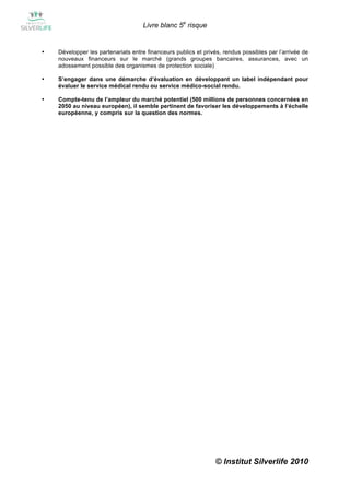 Livre blanc 5e risque


•   Développer les partenariats entre financeurs publics et privés, rendus possibles par l’arrivée de
    nouveaux financeurs sur le marché (grands groupes bancaires, assurances, avec un
    adossement possible des organismes de protection sociale)

•   S’engager dans une démarche d’évaluation en développant un label indépendant pour
    évaluer le service médical rendu ou service médico-social rendu.

•   Compte-tenu de l’ampleur du marché potentiel (500 millions de personnes concernées en
    2050 au niveau européen), il semble pertinent de favoriser les développements à l’échelle
    européenne, y compris sur la question des normes.




                                                                © Institut Silverlife 2010
 