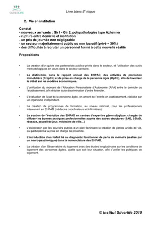 Livre blanc 5e risque

    2. Vie en institution

Constat
- nouveaux arrivants : Gir1 - Gir 2, polypathologies type Azheimer
- rupture entre domicile et institution
- un prix de journée non négligeable
- un secteur majoritairement public ou non lucratif (privé = 30%)
- des difficultés à recruter un personnel formé à cette nouvelle réalité

Propositions


•    La création d’un guide des partenariats publics-privés dans le secteur, et l’utilisation des outils
     méthodologiques en cours dans le secteur sanitaire.

•    La distinction, dans le rapport annuel des EHPAD, des activités de promotion
     immobilière (PropCo) et de prise en charge de la personne âgée (OpCo), afin de favoriser
     le débat sur les modèles économiques.

•    L’unification du montant de l’Allocation Personalisée d’Autonomie (APA) entre le domicile ou
     l’établissement, afin d’éviter toute discrimination d’ordre financier.

•    L’évaluation de l’état de la personne âgée, en amont de l’entrée en établissement, réalisée par
     un organisme indépendant.

•    La création de programmes de formation, au niveau national, pour les professionnels
     intervenant en EHPAD (médecins coordinateurs et infirmières)

•    Le soutien de l’évolution des EHPAD en centres d’expertise gérontologique, chargés de
     diffuser les bonnes pratiques profesionnelles auprès des autres structures (SAD, SSIAD,
     réseaux, accueil de jour, médecine de ville…)

•    L’élaboration par les pouvoirs publics d’un plan favorisant la création de petites unités de vie,
     qui participent à la prise en charge de proximité.

•    L’introduction d’un forfait lié au diagnostic fonctionnel de perte de mémoire (réalisé par
     un neuro-psychologue) dans la nomenclature des EHPAD.

•    La création d’un Observatoire du logement avec des études longitudinales sur les conditions de
     logement des personnes âgées, quelle que soit leur situation, afin d’unifier les politiques de
     logement.




                                                                   © Institut Silverlife 2010
 