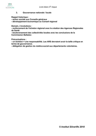Livre blanc 5e risque

     3.     Gouvernance nationale / locale

Rappel historique :
- action sociale aux Conseils généraux
- développement économique au Conseil régional

Demain, 2 évolutions :
- renforcement de l’échelon régional avec la création des Agences Régionales
de Santé
- bouleversement des collectivités locales avec les conclusions de la
Commission Balladur.

Préconisations :
- un échelon = une responsabilité. Les ARS devraient avoir la taille critique en
terme de gouvernance.
- délégation de gestion du médico-social aux départements volontaires.




                                                       © Institut Silverlife 2010
 