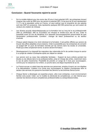 Livre blanc 5e risque

Conclusion : Quand l’économie rejoint le social


•   Sur le modèle élaboré pour les moins des 35 ans à haut potentiel (HP), les entreprises doivent
    imaginer des outils de GRH pour les seniors à potentiel (SP). Si les plus de 55 ans représentent
    11,3 % de la population active en France, on peut estimer que le cinquième de ces salariés
    sont des SHP en puissance. Cela représente quelques 600 000 personnes qui sont autant de
    vecteurs de création de richesse.

•   Les récents accords interprofessionnels sur la formation tout au long de la vie professionnelle
    (ANI du 20/09/2003, ANI du 5/12/2003) ont introduit le rendez-vous des 45 ans. Créer la
    possibilité avant 55 ans de bénéficier d’un dispositif d’accompagnement personnalisé de type
    réorientation professionnelle. Condition : changer de statut professionnel ou de secteur
    d’activité.

•   Chaque salarié dispose d’un droit individuel à la formation. Il est parfois difficile aux seniors de
    trouver des offres adaptées à leurs besoins. Créer la possibilité pour les entreprises de convertir
    ce budget DIF en jours de formation donnés par les seniors dans les écoles et universités.
    Plutôt que d’être simplement formé, le senior devient formateur.

•   Développement d’un dispositif de majoration des indemnités de fin de carrière lorsque le senior
    à un projet de création d’entreprise après son départ en retraite.

•   Les seniors sont au coeur des solidarités familiales – Support de leurs enfants pendant les
    études ou les débuts dans la vie professionnelles, prise en charge des aînés, notamment dans
    le cas de perte d’autonomie. Possibilité de prendre un conge de 3 mois pour accompagner,
    comme pour la naissance d’un enfant, un proche dans une étape importante de sa vie.

•   La France accuse un retard dans les services aux personnes, emplois d’avenir car non éligibles
    à la délocalisation. Création d’un fonds pour accompagner la création d’entreprises dans le
    secteur des services à la personne favorisant les Seniors ou les binômes Senior/Junior.

•   Chaque Senior a développé une expertise propre, utile à son entreprise, à son environnement
    familial voire social. Créer, sur le modèle du bénévolat de compétences, un site Internet pour
    valoriser les Seniors et leurs compétences professionnelles ou extraprofessionnelles.




                                                                  © Institut Silverlife 2010
 