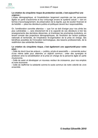 Livre blanc 5e risque

La création du cinquième risque de protection sociale, c’est aujourd’hui une
urgence :
L’enjeu démographique, et l’insatisfaction largement exprimée par les personnes
âgées en perte d’autonomie et leur entourage envers le système actuel — tant en
termes d’accompagnement, de préservation de la dignité, que de soutien financier et
de lisibilité — place les décideurs publics et politiques devant leur responsabilités.

Or, l’amélioration concrète attendue — que l’on se doit d’exiger pour nos aînés les
plus vulnérables —, sera directement lié à la capacité de ces décideurs à tirer les
enseignements des dernières décennies, et d’anticiper les prochaines évolutions, en
tenant compte des projections démographiques, de l’évolution de l’action publique
nationale et territoriale, de l’impérative ré-organisation de la prise en charge, des
bénéfices possibles de l’innovation technologique, des besoins professionnels, de la
redéfinition des solidarités familiales…

La création du cinquième risque, c’est également une opportunité pour notre
pays :
- Celle de réunir tous les acteurs — publics, privés et associatifs — concernés autour
d’une même table pour atteindre un objectif commun : créer des synergies et
améliorer ainsi la solvabilisation et la prise en charge de la personne âgée en perte
d’autonomie.
- Celle de saisir et développer un nouveau vecteur de croissance, pour nos emplois
et notre économie
- Celle de réaffirmer la solidarité comme le socle commun de notre volonté de vivre
ensemble.




                                                        © Institut Silverlife 2010
 