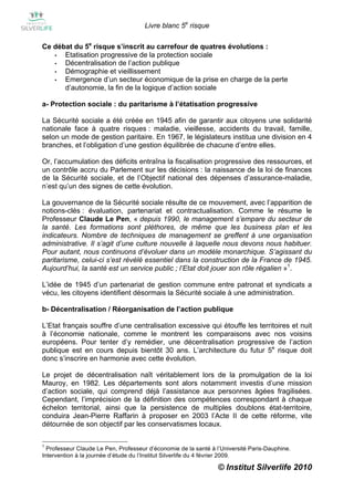 Livre blanc 5e risque

Ce débat du 5e risque s’inscrit au carrefour de quatres évolutions :
   •  Etatisation progressive de la protection sociale
   •  Décentralisation de l’action publique
   •  Démographie et vieillissement
   •  Emergence d’un secteur économique de la prise en charge de la perte
      d’autonomie, la fin de la logique d’action sociale

a- Protection sociale : du paritarisme à l’étatisation progressive

La Sécurité sociale a été créée en 1945 afin de garantir aux citoyens une solidarité
nationale face à quatre risques : maladie, vieillesse, accidents du travail, famille,
selon un mode de gestion paritaire. En 1967, le législateurs institua une division en 4
branches, et l’obligation d’une gestion équilibrée de chacune d’entre elles.

Or, l’accumulation des déficits entraîna la fiscalisation progressive des ressources, et
un contrôle accru du Parlement sur les décisions : la naissance de la loi de finances
de la Sécurité sociale, et de l’Objectif national des dépenses d’assurance-maladie,
n’est qu’un des signes de cette évolution.

La gouvernance de la Sécurité sociale résulte de ce mouvement, avec l’apparition de
notions-clés : évaluation, partenariat et contractualisation. Comme le résume le
Professeur Claude Le Pen, « depuis 1990, le management s’empare du secteur de
la santé. Les formations sont pléthores, de même que les business plan et les
indicateurs. Nombre de techniques de management se greffent à une organisation
administrative. Il s’agit d’une culture nouvelle à laquelle nous devons nous habituer.
Pour autant, nous continuons d’évoluer dans un modèle monarchique. S’agissant du
paritarisme, celui-ci s’est révélé essentiel dans la construction de la France de 1945.
Aujourd’hui, la santé est un service public ; l’Etat doit jouer son rôle régalien »1.

L’idée de 1945 d’un partenariat de gestion commune entre patronat et syndicats a
vécu, les citoyens identifient désormais la Sécurité sociale à une administration.

b- Décentralisation / Réorganisation de l’action publique

L’Etat français souffre d’une centralisation excessive qui étouffe les territoires et nuit
à l’économie nationale, comme le montrent les comparaisons avec nos voisins
européens. Pour tenter d’y remédier, une décentralisation progressive de l’action
publique est en cours depuis bientôt 30 ans. L’architecture du futur 5e risque doit
donc s’inscrire en harmonie avec cette évolution.

Le projet de décentralisation naît véritablement lors de la promulgation de la loi
Mauroy, en 1982. Les départements sont alors notamment investis d’une mission
d’action sociale, qui comprend déjà l’assistance aux personnes âgées fragilisées.
Cependant, l’imprécision de la définition des compétences correspondant à chaque
échelon territorial, ainsi que la persistence de multiples doublons état-territoire,
conduira Jean-Pierre Raffarin à proposer en 2003 l’Acte II de cette réforme, vite
détournée de son objectif par les conservatismes locaux.

1
  Professeur Claude Le Pen, Professeur d’économie de la santé à l’Université Paris-Dauphine.
Intervention à la journée d’étude du l’Institut Silverlife du 4 février 2009.

                                                                 © Institut Silverlife 2010
 