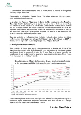 Livre blanc 5e risque

La Commission Balladur représente ainsi la continuité de la volonté de réorganiser
l’action publique territoriale.

En parallèle, la loi Hôpital, Patient, Santé, Territoires prévoit un décloisonnement
entre sanitaire et médico-social.

La création des Agences Régionales de Santé (ARS), constituent, selon Roselyne
Bachelot, Minsitre de la santé, de la jeunesse, des sports et de la vie associative,
une réforme à la fois culturelle et structurelle. Cette dernière se traduira en premier
lieu par un regroupement des forces vives des services déconcentrés de l’Etat, des
Agences Régionales d’Hospitalisation ou encore de l’Assurance maladie au sein de
ces structures. Une agence sera mise en place par région, la loi prévoyant une
ouverture vers des agences interrégionales.

Dans ce contexte, le renforcement de l’échelon régional est un horizon prévisible,
conformément à l’engagement pris par le Président de la République en 2007 de
faire du niveau régional le niveau de pilotage des politiques de l’Etat.

c- Démographie et vieillissement

Démographie. A l’instar des autres pays développés, la France est l’objet d’une
révolution silencieuse, celle de la longévité. Lors des cinquante dernières années,
l’espérance de vie a augmenté de plus de 15 ans. C’est une bonne nouvelle, car
l’espérance de vie en bonne santé augmente plus rapidement encore. Nous vivons
donc plus vieux, et en meilleure santé.




En tenant compte de la fécondité, nous pouvons affirmer qu’une première vague de
personnes âgées en situation de perte d’autonomie aura donc lieu en 2020, lorsque
la génération du baby-boom atteindra les 75 ans.

                                                         © Institut Silverlife 2010
 