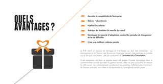 QUELS
AVANTAGES?
Accroître la compétitivité de l’entreprise
Réduire l’absentéisme
Fidéliser les salariés
Anticiper les évolution du marché du travail
Développer la capacité d’adaptation pendant les périodes de changement
et/ou de difficultés
Créer une meilleure cohésion sociale
La RSE induit un espace de dialogue et d’échanges au sein des entreprises : Le
Management et la Gestion des Ressources Humaines peuvent faire émerger un modèle
social de type conciliateur : elle est condamnée à l’invention et à l’innovation.
Si les entreprises ont dans un premier temps été tentées d’investir davantage dans la
communication sociale que dans la gestion sociale, elles ont pris aujourd’hui la mesure
du défi social : les comportements socialement responsables s’affichent plus clairement,
les bonnes pratiques sont citées et récompensées et l’exemplarité semble payer.
 