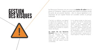 GESTION
DESRISQUES C’est de lui, en définitive, que dépend
la capacité de l’entreprise à créer de
la valeur et à la pérenniser. Dans le
contexte de la RSE, la Gestion et le
Management des Ressources Humaines
consistent aussi à prendre en compte la
Gestion des Risques.
Les risques liés aux Ressources
Humaines jouent un rôle déterminant
dans les processus de fusions,
acquisitions, restructurations. Une
mauvaise prise en compte des
enjeux sociaux peut conduire à des
risques ayant des impacts financiers
considérables.
La non attention portée au climat social,
au respect des Normes Internationales
relatives au travail, notamment des
quatre Principes fondamentaux définis
par l’Organisation Internationale du
Travail (OIT), régissant la relation de l’être
humain au Travail – Liberté syndicale et
de représentation, interdiction du travail
forcé, non-discrimination et élimination
du travail des enfants – peuvent avoir un
impact négatif sur l’image de l’entreprise.
Les Ressources Humaines sont une source de création de valeur dans la
mesure où l’entreprise intègre le postulat selon lequel sa politique sociale
fait partie de ses priorités absolues ; dans la mesure également où la
valorisation de son Capital Humain est considéré comme un principe
inaliénable.
!
 