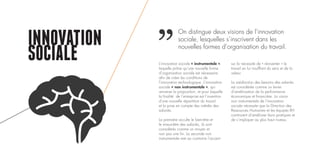 INNOVATION
SOCIALE L’innovation sociale « instrumentale »,
laquelle prône qu’une nouvelle forme
d’organisation sociale est nécessaire
afin de créer les conditions de
l’innovation technologique. L’innovation
sociale « non instrumentale », qui
renverse la proposition, et pour laquelle
la finalité de l’entreprise est l’invention
d’une nouvelle répartition du travail
et la prise en compte des intérêts des
salariés.
La première occulte le bien-être et
le mieux-être des salariés, ils sont
considérés comme un moyen et
non pas une fin. La seconde non
instrumentale met au contraire l’accent
sur la nécessité de « réinventer » le
travail en lui insufflant du sens et de la
valeur.
La satisfaction des besoins des salariés
est considérée comme un levier
d’amélioration de la performance
économique et financière. La vision
non instrumentale de l’innovation
sociale nécessite que la Direction des
Ressources Humaines et les équipes RH
continuent d’améliorer leurs pratiques et
de s’impliquer au plus haut niveau.
On distingue deux visions de l’innovation
sociale, lesquelles s’inscrivent dans les
nouvelles formes d’organisation du travail.
 