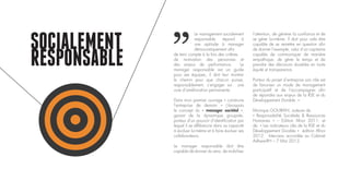SOCIALEMENT
RESPONSABLE
Le management socialement
responsable répond à
une aptitude à manager
démocratiquement afin
de tenir compte à la fois des critères
de motivation des personnes et
des enjeux de performance. Le
manager responsable est un guide
pour ses équipes, il doit leur montrer
le chemin pour que chacun puisse,
responsablement, s’engager sur une
voie d’amélioration permanente.
Dans mon premier ouvrage « construire
l’entreprise de demain » j’évoquais
le concept du « manager sociétal »,
garant de la dynamique groupale,
porteur d’un pouvoir d’identification par
lequel il se différencie dans sa capacité
à évoluer lui-même et à faire évoluer ses
collaborateurs.
Le manager responsable doit être
capable de donner du sens, de mobiliser
l’attention, de générer la confiance et de
se gérer lui-même. Il doit pour cela être
capable de se remettre en question afin
de donner l’exemple, celui d’un capitaine
capable de communiquer de manière
empathique, de gérer le temps et de
prendre des décisions durables en toute
équité et transparence.
Porteur du projet d’entreprise son rôle est
de favoriser un mode de management
participatif et de l’accompagner afin
de répondre aux enjeux de la RSE et du
Développement Durable. »
Monique GOUIRAN, auteure de
« Responsabilité Sociétale & Ressources
Humaines » – Edition Afnor 2011, et
de « Les indicateurs clés de la RSE et du
Développement Durable » édition Afnor
2012. Interview accordée au Cabinet
Adhere-RH – 7 Mai 2012.
 