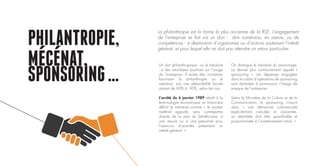 PHILANTROPIE,
MECENAT,
SPONSORING…
Un don philanthropique - ou le mécénat
- a des retombées positives sur l’image
de l’entreprise. Il existe des incitations
favorisant la philanthropie ou le
mécénat, soit une déductibilité fiscale
variant de 60% à 90%, selon les cas.
L’arrêté du 6 janvier 1989 relatif à la
terminologie économique et financière
définit le mécénat comme « le soutien
matériel apporté, sans contrepartie
directe de la part du bénéficiaire, à
une œuvre ou à une personne pour
l’exercice d’activités présentant un
intérêt général. »
On distingue le mécénat du parrainage,
ce dernier plus communément appelé «
sponsoring ». Les dépenses engagées
dans le cadre d’opérations de sponsoring
sont destinées à promouvoir l’image de
marque de l’entreprise.
Selon le Ministère de la Culture et de la
Communication, le sponsoring s’inscrit
dans « une démarche commerciale
explicitement calculée et raisonnée,
sa retombée doit être quantifiable et
proportionnée à l’investissement initial. »
La philanthropie est la forme la plus ancienne de la RSE. L’engagement
de l’entreprise se fait via un don - don numéraire, en nature, ou de
compétences - à destination d’organismes ou d’actions soutenant l’intérêt
général, et pour lequel elle ne doit pas attendre un retour particulier.
 