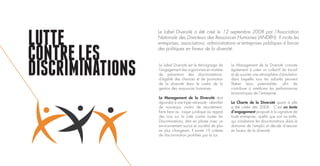 LUTTE
CONTRELES
DISCRIMINATIONS Le Label Diversité est le témoignage de
l’engagement des organismes en matière
de prévention des discriminations,
d’égalité des chances et de promotion
de la diversité dans le cadre de la
gestion des ressources humaines.
Le Management de la Diversité doit
répondre à une triple nécessité : identifier
de nouveaux viviers de recrutement,
faire face au risque juridique au regard
des Lois sur la Lutte contre toutes les
Discriminations, être en phase avec un
environnement social et sociétal de plus
en plus changeant. Il existe 19 critères
de discrimination prohibés par la Loi.
Le Management de la Diversité consiste
également à créer un collectif de travail
et de susciter une atmosphère d’émulation
dans laquelle tous les salariés peuvent
libérer leurs potentialités, afin de
contribuer à améliorer les performances
économiques de l’entreprise.
La Charte de la Diversité quant à elle
a été créée dès 2004. C’est un texte
d’engagement proposé à la signature de
toute entreprise, quelle que soit sa taille,
qui condamne les discriminations dans le
domaine de l’emploi et décide d’œuvrer
en faveur de la diversité.
Le Label Diversité a été créé le 12 septembre 2008 par l’Association
Nationale des Directeurs des Ressources Humaines (ANDRH). Il incite les
entreprises, associations, administrations et entreprises publiques à lancer
des politiques en faveur de la diversité.
 