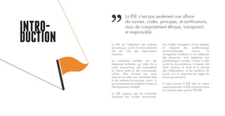 La RSE est l’intégration des systèmes
économique, social et environnemental
afin de créer des organisations
résilientes.
Les entreprises durables sont des
entreprises résilientes, qui créent de la
valeur économique, des écosystèmes
en bonne santé et des communautés
solides. Elles survivent aux crises
externes car elles sont intimement liées
à des systèmes économique, social, et
environnemental sains (Réseau Entreprise
Développement Durable).
La RSE suppose que les entreprises
réévaluent leur modèle économique,
INTRO-
DUCTION leur modèle managérial, et leur stratégie
en intégrant des problématiques
environnementales, comme le
changement climatique ou la raréfaction
des ressources, mais également des
problématiques sociales comme la lutte
contre les discriminations, le respect des
droits humains, la santé et la sécurité
des collaborateurs, ou les conditions de
travail, tout en respectant les règles de
bonne gouvernance.
Il s’agit d’ancrer la RSE dans la culture
organisationnelle. La RSE concerne autant
les multinationales que les TPE-PME.
La RSE n’est pas seulement une affaire
de normes, codes, principes, et certifications,
mais de comportement éthique, transparent,
et responsable.
 