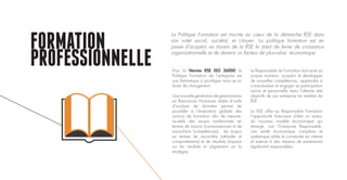 FORMATION
PROFESSIONNELLE Pour la Norme RSE ISO 26000 la
Politique Formation de l’entreprise est
une thématique à privilégier ainsi qu’un
levier de changement.
Unenouvellegénérationdegestionnaires
en Ressources Humaines dotée d’outils
d’analyse de données permet de
procéder à l’évaluation globale des
actions de formation afin de mesurer,
au-delà des acquis traditionnels en
termes de savoirs (connaissances) et de
savoir-faire (compétences), les acquis
en termes de savoir-être (attitudes et
comportements) et de résultats (impacts
sur les résultats et alignement sur la
stratégie).
Le Responsable de Formation doit acter sa
propre mutation, acquérir et développer
de nouvelles compétences, apprendre à
s’auto-évaluer et engager sa participation
active et personnelle dans l’atteinte des
objectifs de son entreprise en matière de
RSE.
La RSE offre au Responsable Formation
l’opportunité historique d’être un acteur
du nouveau modèle économique qui
émerge, soit l’Entreprise Responsable,
une entité économique complexe et
systémique reliée et connectée en interne
et externe à des réseaux de partenaires
également responsables.
La Politique Formation est inscrite au cœur de la démarche RSE dans
son volet social, sociétal, et citoyen. La politique formation est en
passe d’acquérir au travers de la RSE le statut de levier de croissance
organisationnelle et de devenir un facteur de plus-value économique.
 