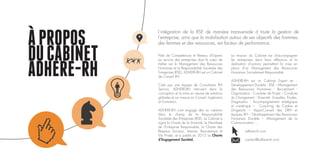 APROPOS
DUCABINET
ADHERE-RH
Pôle de Compétences et Réseau d’Experts
au service des entreprises dont le cœur de
métier est le Management des Ressources
Humaines et la Responsabilité Sociétale des
Entreprises (RSE), ADHERE-RH est un Cabinet
de Conseil RH.
Créé par une équipe de Consultants RH
Seniors, ADHERE-RH intervient dans la
conception et la mise en œuvre de solutions
globales et sur mesure en Conseil, Ingénierie
et Formation.
ADHERE-RH s’est engagé dès sa création
dans le champ de la Responsabilité
Sociétale des Entreprises (RSE). Le Cabinet a
signé la Charte de la Diversité, le Manifeste
de l’Entreprise Responsable, la Charte des
Réseaux Sociaux, Internet, Recrutement et
Vie Privée, et a publié en 2012 sa Charte
d’Engagement Sociétal.
La mission du Cabinet est d’accompagner
les entreprises dans leurs réflexions et la
réalisation d’actions permettant la mise en
place d’un Management des Ressources
Humaines Socialement Responsable.
ADHERE-RH est un Cabinet Expert en :
Développement Durable - RSE – Management
des Ressources Humaines - Recrutement -
Organisation - Conduite de Projet – Conduite
du Changement – Diversité - Enquêtes, Etudes,
Diagnostics - Accompagnement stratégique
et numérique – Coaching de Cadres et
Dirigeants – Appui-Conseil des DRH et
équipes RH – Développement des Ressources
Humaines Durable – Management de la
Communication …
	 adhere-rh.com
	contact@adhere-rh.com
L’intégration de la RSE de manière transversale à toute la gestion de
l’entreprise, ainsi que la mobilisation autour de ses objectifs des hommes,
des femmes et des ressources, est facteur de performance.
 