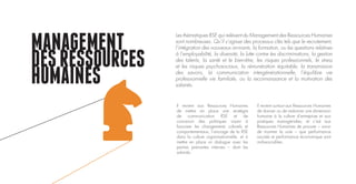 MANAGEMENT
DESRESSOURCES
HUMAINES
Il revient aux Ressources Humaines
de mettre en place une stratégie
de communication RSE et de
concevoir des politiques visant à
favoriser les changements culturels et
comportementaux, l’ancrage de la RSE
dans la culture organisationnelle, et à
mettre en place un dialogue avec les
parties prenantes internes – dont les
salariés.
Il revient surtout aux Ressources Humaines
de donner ou de redonner une dimension
humaine à la culture d’entreprise et aux
pratiques managériales; et c’est aux
Ressources Humaines de prouver – sinon
de montrer la voie – que performance
sociale et performance économique sont
indissociables.
Les thématiques RSE qui relèvent du Management des Ressources Humaines
sont nombreuses. Qu’il s’agisse des processus clés tels que le recrutement,
l’intégration des nouveaux arrivants, la formation, ou les questions relatives
à l’employabilité, la diversité, la lutte contre les discriminations, la gestion
des talents, la santé et le bien-être, les risques professionnels, le stress
et les risques psychosociaux, la rémunération équitable, la transmission
des savoirs, la communication intergénérationnelle, l’équilibre vie
professionnelle vie familiale, ou la reconnaissance et la motivation des
salariés.
 