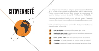 CITOYENNETE
Créer des emplois : Elle contribue à la prospérité de la Société
Organiser la vie au travail : Elle veille à ce que les conditions de travail soient
acceptables et le salaire équitable
Former, qualifier, insérer : Elle développe l’employabilité de ses salariés
Transmettre : Elle facilite l’intégration des jeunes au monde de l’entreprise
S’engager : Elle participe à la lutte contre la pauvreté et l’exclusion sociale
Une entreprise citoyenne est une entreprise qui accepte de mettre l’intérêt
de la Société et de l’Humanité au même niveau que son intérêt propre.
Ce qui implique qu’elle reconnait devoir supporter les conséquences de
ses actes et d’autre part avoir le souci de l’intérêt général. (Wikipédia).
S’agissant des questions d’emploi – dont celui des jeunes - l’entreprise
citoyenne doit prendre en compte les dimensions sociales de ses activités.
Le rôle social de l’entreprise citoyenne, autrement dit le Développement des Ressources
Humaines Durable, est de 5 ordres :
 