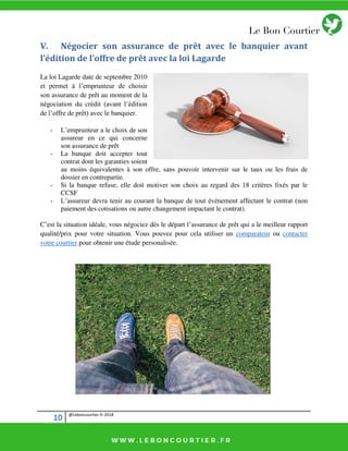 10 @Leboncourtier.fr-2018
V. Négocier son assurance de prêt avec le banquier avant
l’édition de l’offre de prêt avec la loi Lagarde
La loi Lagarde date de septembre 2010
et permet à l’emprunteur de choisir
son assurance de prêt au moment de la
négociation du crédit (avant l’édition
de l’offre de prêt) avec le banquier.
- L’emprunteur a le choix de son
assureur en ce qui concerne
son assurance de prêt
- La banque doit accepter tout
contrat dont les garanties soient
au moins équivalentes à son offre, sans pouvoir intervenir sur le taux ou les frais de
dossier en contrepartie.
- Si la banque refuse, elle doit motiver son choix au regard des 18 critères fixés par le
CCSF
- L’assureur devra tenir au courant la banque de tout évènement affectant le contrat (non
paiement des cotisations ou autre changement impactant le contrat).
C’est la situation idéale, vous négociez dès le départ l’assurance de prêt qui a le meilleur rapport
qualité/prix pour votre situation. Vous pouvez pour cela utiliser un comparateur ou contacter
votre courtier pour obtenir une étude personalisée.
 
