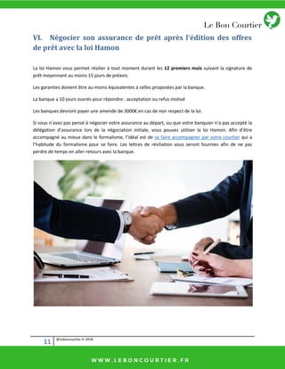 11 @Leboncourtier.fr-2018
VI. Négocier son assurance de prêt après l’édition des offres
de prêt avec la loi Hamon
La loi Hamon vous permet résilier à tout moment durant les 12 premiers mois suivant la signature de
prêt moyennant au moins 15 jours de préavis.
Les garanties doivent être au moins équivalentes à celles proposées par la banque.
La banque a 10 jours ouvrés pour répondre : acceptation ou refus motivé
Les a ues dev o t pa e u e a e de de 3000€ e as de o espe t de la loi.
Si vous n’avez pas pensé à négocier votre assurance au départ, ou que votre banquier n’a pas accepté la
délégation d’assurance lors de la négociation initiale, vous pouvez utiliser la loi Hamon. Afin d’être
accompagné au mieux dans le formalisme, l’idéal est de se faire accompagner par votre courtier qui a
l’habitude du formalisme pour se faire. Les lettres de résiliation vous seront fournies afin de ne pas
perdre de temps en aller-retours avec la banque.
 