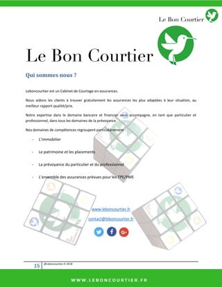 15 @Leboncourtier.fr-2018
Qui sommes nous ?
Leboncourtier est un Cabinet de Courtage en assurances.
Nous aidons les clients à trouver gratuitement les assurances les plus adaptées à leur situation, au
meilleur rapport qualité/prix.
Notre expertise dans le domaine bancaire et financier vous accompagne, en tant que particulier et
professionnel, dans tous les domaines de la prévoyance.
Nos domaines de compétences regroupent particulièrement :
- L’i o ilie
- Le patrimoine et les placements
- La prévoyance du particulier et du professionnel
- L’e se le des assu a es p vues pou les TPE/PME
www.leboncourtier.fr
contact@leboncourtier.fr
 
