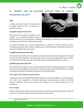 4 @Leboncourtier.fr-2018
II. Quelles sont les garanties prévues dans un contrat
d’assurance de prêt ?
Décès
Le décès de l’assuré entraine le remboursement
du capital restant du prêt à la hauteur de sa
quotité d’assurance.
Incapacité temporaire totale (ITT)
État e t ai a t pa suite d’u e aladie ou d’u
accident, une impossibilité physique totale et
o ti ue d’e e e so t avail e de su veilla e ou de direction, constaté par une autorité médicale
o p te te, pou l’Assu e a tivit p ofessio elle.
Les Assu s ’e e ça t pas d’a tivit p ofessio elle au o e t du sinistre, doivent être dans
l’i possi ilit ph si ue elle et totale, o stat e pa u e autorité médicale compétente, de pourvoir à
toutes les occupations de la vie courante.
Invalidité permanente partielle (IPP)
État sulta t d’u a ide t ou d’u e aladie su ve u e pe da t la p iode de ga a tie et à l’o igine
d’u tat de sa t o solid et e t ai a t, pou l’Assu , u e pe te de apa it d fi itive, o p ise
entre 33 % et 66 % calculée selon des critères définis dans les conditions générales de l’assureur
Invalidité permanente totale (IPT)
État sulta t d’u a ide t ou d’u e aladie su ve u e pe da t la p iode de ga a tie et à l’o igi e
d’u tat de sa t o solid et e t ai a t, pou l’Assu , u e pe te de apa it d fi itive d’au oi s 66
% al ul e o fo e t au ta leau fi gu a t da s la oti e d’i fo atio .
Perte totale et irréversible d’autonomie (PTIA)
Il s’agit, pou l’Assu , de l’i possi ilit a solue et d fi itive, suite à u e aladie ou u a ide t ga a ti,
de se livrer à une occupation ou un travail quelconque lui procurant gain ou profit, et do t l’ tat
nécessite l’assista e d’u e tie e pe so e pou effe tue tous les a tes o di ai es de la vie
quotidienne.
Perte d’emploi
Période indemnisée par le Pôle Emploi ou équivalent. Les contrats prévoient généralement un délai de
carence en cas de perte d’emploi avant prise en charge des mensualités.
 