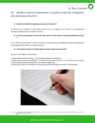 5 @Leboncourtier.fr-2018
III. Quelles sont les 3 questions à se poser avant de renégocier
son assurance de prêt ?
1) Quelle est la date de la signature de votre offre de prêt ?
En fonction de la réponse, il vous faudra passer par la loi Lagarde, la loi Hamon ou l’amendement
Bourquin, détaillés dans les chapitres suivants.
2) Lors de la souscription à votre prêt, votre tarif-a-t-il été majoré à cause de problèmes de santé
?
Si oui, mieux vaut demander un devis d’assurance personnalisé avant d’effectuer toutes les démarches
de changement afin d’être sûr du gain potentiel.
3) Votre état de santé-a-t-il évolué depuis la mise en place de votre prêt ?
Plusieurs cas de figure sont possibles:
• Votre état de santé est le même : vous pouvez procéder à la résiliation.
• Votre état de sa té s’est détérioré : Il faud a fai e des devis pou voi si ’est ieu pour vous de
conserver votre couverture actuelle ou de changer malgré tout
• Votre état de sa té s’est a élioré : vous pouvez peut être bénéficier du d oit à l’ou li di al
 